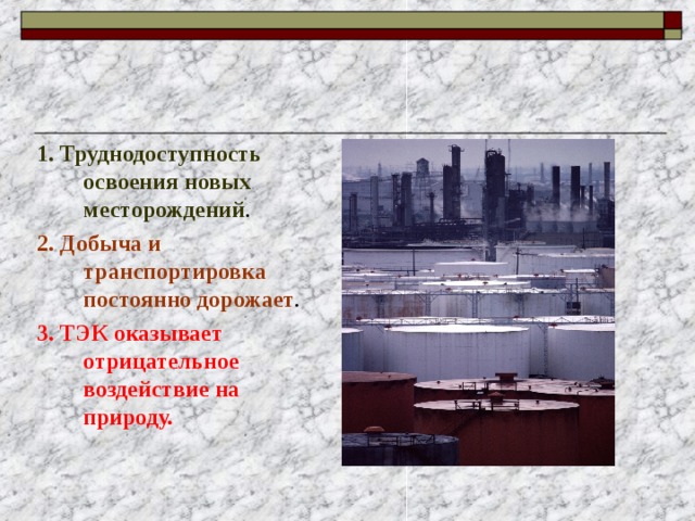 1. Труднодоступность освоения новых месторождений . 2. Добыча и транспортировка постоянно дорожает . 3. ТЭК оказывает отрицательное воздействие на природу.  