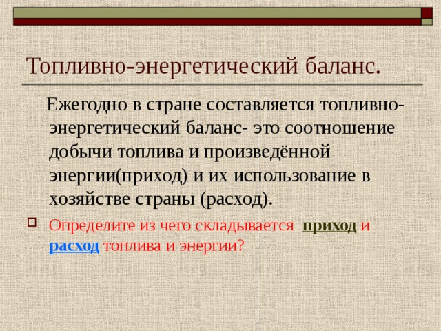 Топливно-энергетический баланс.  Ежегодно в стране составляется топливно-энергетический баланс- это соотношение добычи топлива и произведённой энергии(приход) и их использование в хозяйстве страны (расход). Определите из чего складывается приход и расход топлива и энергии? 