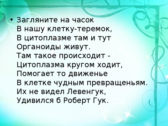 Загляните на часок   В нашу клетку-теремок,   В цитоплазме там и тут   Органоиды живут.   Там такое происходит -   Цитоплазма кругом ходит,   Помогает то движенье   В клетке чудным превращеньям.   Их не видел Левенгук,   Удивился б Роберт Гук. 