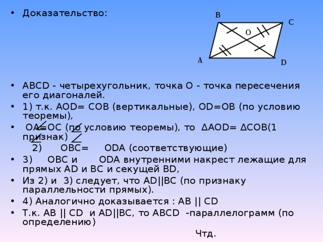 Доказательство:   ABCD - четырехугольник, точка О - точка пересечения его диагоналей. 1) т.к. AOD = COB (вертикальные), OD = OB (по условию теоремы),  ОА=ОС (по условию теоремы), то ∆ AOD = ∆СОВ(1 признак)  2) OBC =   ODA (соответствующие) 3) OBC и   ODA внутренними накрест лежащие для прямых AD и ВС и секущей BD , Из 2) и 3) следует, что AD || BC (по признаку параллельности прямых). 4) Аналогично доказывается : АВ || CD  Т.к. АВ || CD и AD || BC , то ABCD -параллелограмм (по определению)