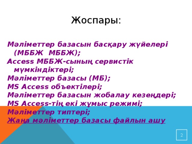Жоспары: Мәліметтер базасын басқару жүйелері (МББЖ МББЖ); Access МББЖ-сының сервистік мүмкіндіктері; Мәліметтер базасы (МБ); MS Access объектілері; Мәліметтер базасын жобалау кезеңдері; MS Access-тің екі жұмыс режимі; Мәліметтер типтері; Жаңа мәліметтер базасы файлын ашу   