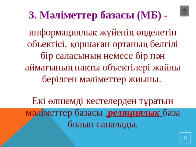 3. Мәліметтер базасы (МБ) - информациялық жүйенің өңделетін объектісі, қоршаған ортаның белгілі бір саласының немесе бір пән аймағының нақты объектілері жайлы берілген мәліметтер жиыны. Екі өлшемді кестелерден тұратын мәліметтер базасы  реляциялық база болып саналады.  