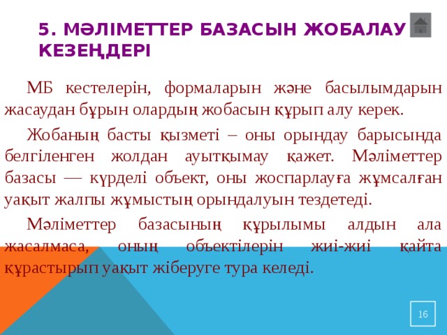 5. Мәліметтер базасын жобалау кезеңдері   МБ кестелерін, формаларын және басылымдарын жасаудан бұрын олардың жобасын құрып алу керек.  Жобаның басты қызметі – оны орындау барысында белгіленген жолдан ауытқымау қажет. Мәліметтер б азасы — күрделі объект, оны жоспарлауға жұмсалған уақыт жалпы жұмыстың орындалуын тездетеді.  Мәліметтер базасының құрылымы алдын ала жасалмаса, оның объектілерін жиі-жиі қайта құрастырып уақыт жіберуге тура келеді.  