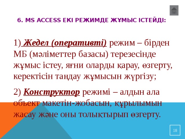 6. MS Access екі режимде жұмыс істейді:   1)  Жедел (оперативті) режим – бірден МБ (мәліметтер базасы) терезесінде жұмыс істеу, яғни оларды қарау, өзгерту, керектісін таңдау жұмысын жүргізу; 2) Конструктор  режимі  – алдын ала объект макетін-жобасын, құрылымын жасау және оны толықтырып өзгерту.  