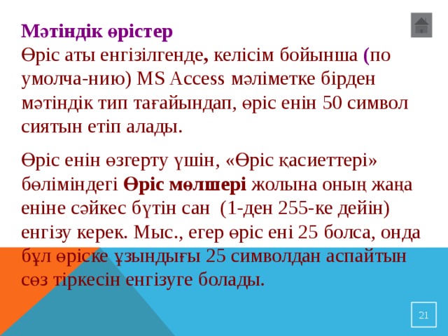 Мәтіндік өрістер Өріс аты енгізілгенде ,  келісім бойынша ( по умолча-нию) MS Access мәліметке бірден мәтіндік тип тағайындап, өріс енін 50 символ сиятын етіп алады. Өріс енін өзгерту үшін, «Өріс қасиеттері» бөліміндегі Өріс мөлшері жолына оның жаңа еніне сәйкес бүтін сан (1-ден 255-ке дейін) енгізу керек. Мыс., егер өріс ені 25 болса, онда бұл өріске ұзындығы 25 символдан аспайтын сөз тіркесін енгізуге болады.  