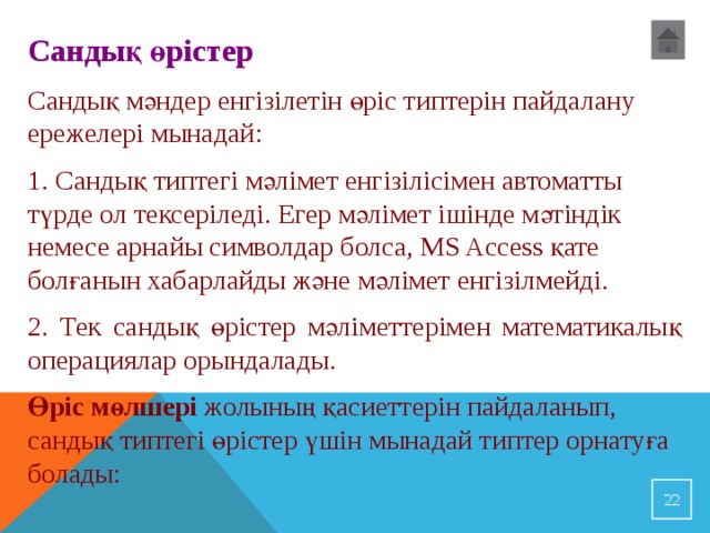 Сандық өрістер Сандық мәндер енгізілетін өріс типтерін пайдалану ережелері мынадай : 1. Сандық типтегі мәлімет енгізілісімен автоматты түрде ол тексеріледі. Егер мәлімет ішінде мәтіндік немесе арнайы символдар болса, MS Access қате болғанын хабарлайды және мәлімет енгізілмейді. 2. Тек сандық өрістер мәліметтерімен математикалық операциялар орындалады. Өріс мөлшері жолының қасиеттерін пайдаланып, сандық типтегі өрістер үшін мынадай типтер орнатуға болады:  