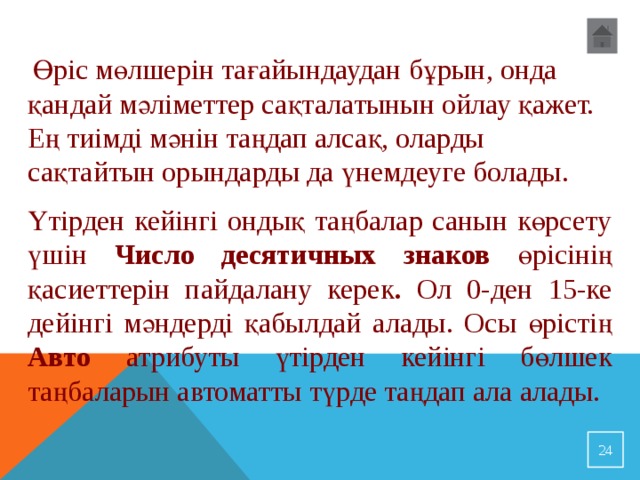   Өріс мөлшерін тағайындаудан бұрын, онда қандай мәліметтер сақталатынын ойлау қажет. Ең тиімді мәнін таңдап алсақ, оларды сақтайтын орындарды да үнемдеуге болады. Үтірден кейінгі ондық таңбалар санын көрсету үшін Число десятичных знаков өрісінің қасиеттерін пайдалану керек . Ол 0-ден 15-ке дейінгі мәндерді қабылдай алады. Осы өрістің Авто атрибуты үтірден кейінгі бөлшек таңбаларын автоматты түрде таңдап ала алады. 23 