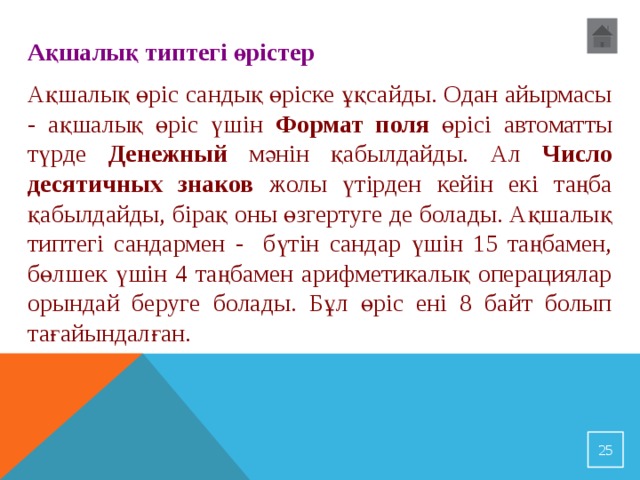 Ақшалық типтегі өрістер Ақшалық өріс сандық өріске ұқсайды. Одан айырмасы - ақшалық өріс үшін Формат поля өрісі автоматты түрде Денежный мәнін қабылдайды. Ал Число десятичных знаков жолы үтірден кейін екі таңба қабылдайды, бірақ оны өзгертуге де болады. Ақшалық типтегі сандармен - бүтін сандар үшін 15 таңбамен, бөлшек үшін 4 таңбамен арифметикалық операциялар орындай беруге болады. Бұл өріс ені 8 байт болып тағайындалған. 23 