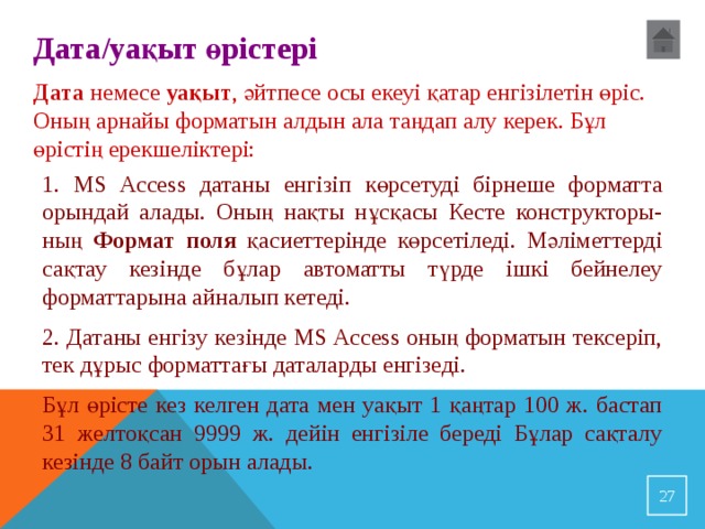 Дата /уақыт өрістері Д ата немесе уақыт , әйтпесе осы екеуі қатар енгізілетін өріс. Оның арнайы форматын алдын ала таңдап алу керек. Бұл өрістің ерекшеліктері: 1. MS Access датаны енгізіп көрсетуді бірнеше форматта орындай алады. Оның нақты нұсқасы Кесте конструкторы-ның Формат поля қасиеттерінде көрсетіледі. Мәліметтерді сақтау кезінде бұлар автоматты түрде ішкі бейнелеу форматтарына айналып кетеді. 2. Датаны енгізу кезінде MS Access оның форматын тексеріп, тек дұрыс форматтағы даталарды енгізеді. Бұл өрісте кез келген дата мен уақыт 1 қаңтар 100 ж. бастап 31 желтоқсан 9999 ж. дейін енгізіле береді Бұлар сақталу кезінде 8 байт орын алады. 23 