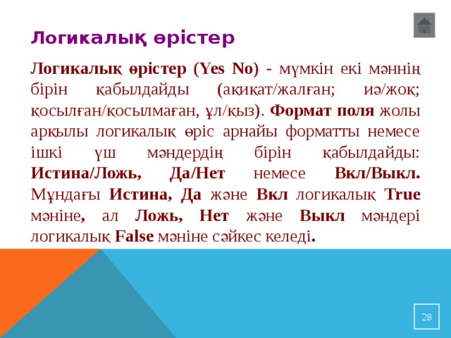 Логик алық өрістер Логикалық өрістер ( Yes No) - мүмкін екі мәннің бірін қабылдайды (ақиқат/жалған; иә/жоқ; қосылған/қосылмаған, ұл/қыз). Формат поля жолы арқылы логикалық өріс арнайы форматты немесе ішкі үш мәндердің бірін қабылдайды: Истина/Ложь, Да/Нет немесе Вкл/Выкл. Мұндағы Истина, Да және Вкл логикалық True мәніне , ал Ложь, Нет және Выкл мәндері логикалық False мәніне сәйкес келеді . 23 