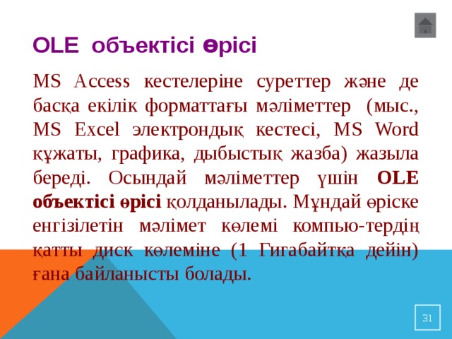 OLE объектісі ө рісі  MS Access кестелеріне суреттер және де басқа екілік форматтағы мәліметтер (мыс., MS Excel электрондық кестесі, MS Word құжаты, графика, дыбыстық жазба) жазыла береді. Осындай мәліметтер үшін OLE объектісі өрісі қолданылады. Мұндай өріске енгізілетін мәлімет көлемі компью-тердің қатты диск көлеміне (1 Гигабайтқа дейін) ғана байланысты болады. 23 