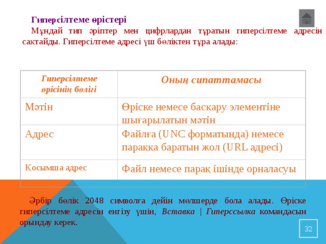 Г иперс ілтеме өрістері Мұндай тип әріптер мен цифрлардан тұратын гиперсілтеме адресін сақтайды. Гиперсілтеме адресі үш бөліктен тұра алады: Оның сипаттамасы Г иперсілтеме өрісінің бөлігі   Мәтін Өріске немесе басқару элементіне шығарылатын мәтін Адрес Ф айлға (UNC форматында) немесе параққа баратын жол (URL адресі) Қосымша адрес Ф айл немесе парақ ішінде орналасуы   Әрбір бөлік 2048 символға дейін мөлшерде бола алады. Өріске гиперсілтеме адресін енгізу үшін, Вставка | Гиперссылка командасын орындау керек .  23 