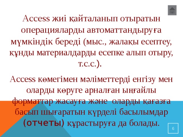 Access жиі қайталанып отыратын операцияларды автоматтандыруға мүмкіндік береді (мыс., жалақы есептеу, құнды материалдарды есепке алып отыру, т.с.с. ). Access көмегімен мәліметтерді енгізу мен оларды көруге арналған ыңғайлы форматтар жасауға және оларды қағазға басып шығаратын күрделі басылымдар (отчеты) құрастыруға да болады.  