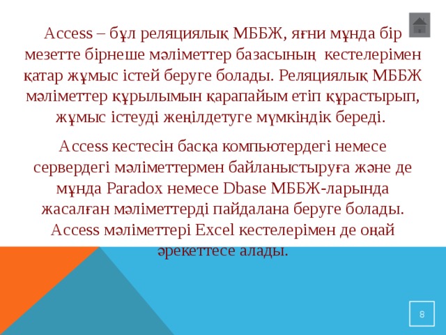 Access – бұл реляциялық МББЖ, яғни мұнда бір мезетте бірнеше мәліметтер базасының кестелерімен қатар жұмыс істей беруге болады. Реляциялық МББЖ мәліметтер құрылымын қарапайым етіп құрастырып, жұмыс істеуді жеңілдетуге мүмкіндік береді. Access кестесін басқа компьютердегі немесе сервердегі мәліметтермен байланыстыруға және де мұнда Paradox немесе Dbase МББЖ-ларында жасалған мәліметтерді пайдалана беруге болады. Access мәліметтері Excel кестелерімен де оңай әрекеттесе алады.  