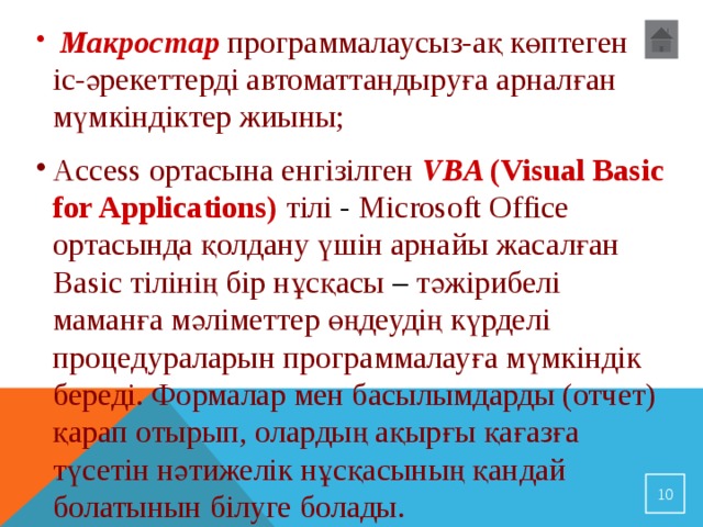  Макростар  программалаусыз-ақ көптеген іс-әрекеттерді автоматтандыруға арналған мүмкіндіктер жиыны; Access ортасына енгізілген VBA (Visual Basic for Applications)  тілі - Microsoft Office ортасында қолдану үшін арнайы жасалған Basic тілінің бір нұсқасы – тәжірибелі маманға мәліметтер өңдеудің күрделі процедураларын программалауға мүмкіндік береді. Формалар мен басылымдарды (отчет) қарап отырып, олардың ақырғы қағазға түсетін нәтижелік нұсқасының қандай болатынын білуге болады.  
