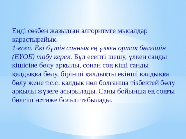 Енді сөзбен жазылған алгоритмге мысалдар қарастырайық. 1-есеп. Екі бүтін санның ең үлкен ортақ бөлгішін (ЕҮОБ) табу керек. Бұл есепті шешу, үлкен санды кішісіне бөлу арқылы, сонан соң кіші санды қалдыққа бөлу, бірінші қалдықты екінші қалдыққа бөлу және т.с.с. қалдық нөл болғанша тізбектей бөлу арқылы жүзеге асырылады. Саны бойынша ең соңғы бөлгіш нәтиже болып табылады. 
