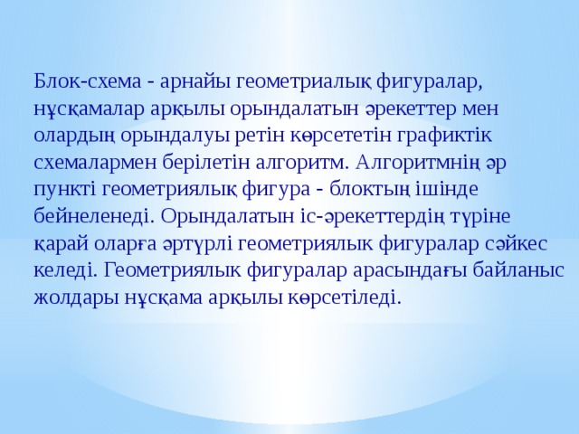 Блок-схема - арнайы геометриалық фигуралар, нұсқамалар арқылы орындалатын әрекеттер мен олардың орындалуы ретін көрсететін графиктік схемалармен берілетін алгоритм. Алгоритмнің әр пункті геометриялық фигура - блоктың ішінде бейнеленеді. Орындалатын іс-әрекеттердің түріне қарай оларға әртүрлі геометриялык фигуралар сәйкес келеді. Геометриялык фигуралар арасындағы байланыс жолдары нұсқама арқылы көрсетіледі. 