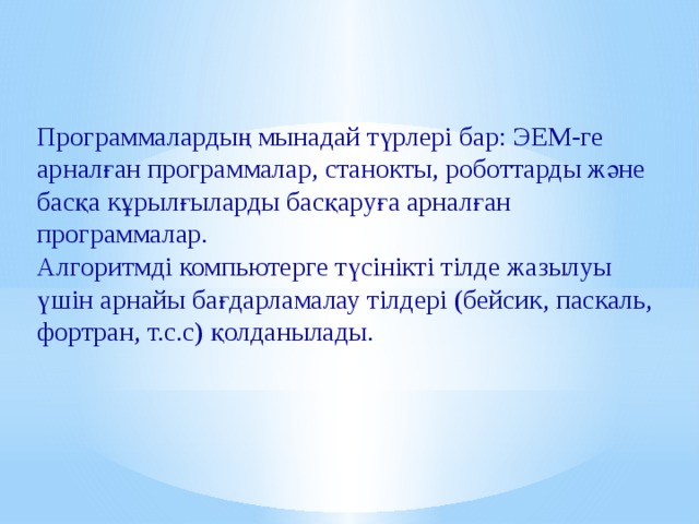 Программалардың мынадай түрлері бар: ЭЕМ-ге арналған программалар, станокты, роботтарды және басқа кұрылғыларды басқаруға арналған программалар. Алгоритмді компьютерге түсінікті тілде жазылуы үшін арнайы бағдарламалау тілдері (бейсик, паскаль, фортран, т.с.с) қолданылады. 