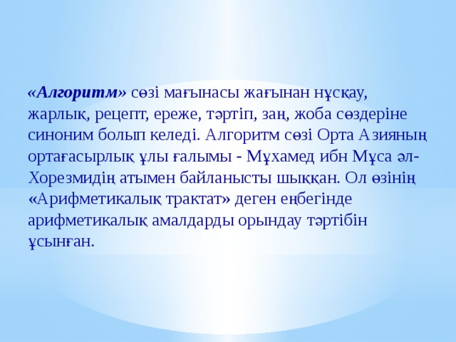«Алгоритм» сөзі мағынасы жағынан нұсқау, жарлық, рецепт, ереже, тәртіп, заң, жоба сөздеріне синоним болып келеді. Алгоритм сөзі Орта Азияның ортағасырлық ұлы ғалымы - Мұхамед ибн Мұса әл- Хорезмидің атымен байланысты шыққан. Ол өзінің «Арифметикалық трактат» деген еңбегінде арифметикалық амалдарды орындау тәртібін ұсынған. 
