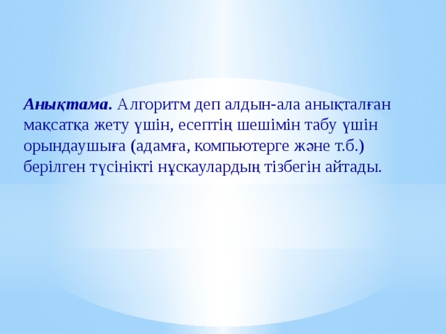 Анықтама. Алгоритм деп алдын-ала анықталған мақсатқа жету үшін, есептің шешімін табу үшін орындаушыға (адамға, компьютерге және т.б.) берілген түсінікті нұскаулардың тізбегін айтады. 