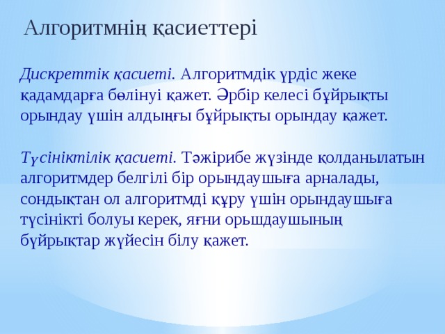 Алгоритмнің  қасиеттері  Дискреттік қасиеті. Алгоритмдік үрдіс жеке қадамдарға бөлінуі қажет. Әрбір келесі бұйрықты орындау үшін алдыңғы бұйрықты орындау қажет.  Түсініктілік қасиеті. Тәжірибе жүзінде қолданылатын алгоритмдер белгілі бір орындаушыға арналады, сондықтан ол алгоритмді құру үшін орындаушыға түсінікті болуы керек, яғни орьшдаушының бүйрықтар жүйесін білу қажет. 