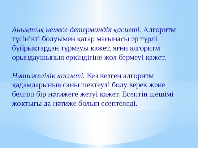 Анықтық немесе детерминдік қасиеті. Алгоритм түсінікті болуымен қатар мағынасы әр түрлі бұйрықтардан тұрмауы қажет, яғни алгоритм орындаушының еркіндігіне жол бермеуі қажет.  Нәтижелілік қасиеті. Кез келген алгоритм қадамдарының саны шектеулі болу керек және белгілі бір нәтижеге жетуі қажет. Есептің шешімі жоқтығы да нәтиже болып есептеледі. 