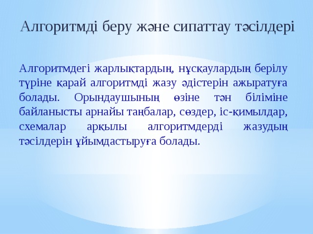 Алгоритмді беру және сипаттау тәсілдері Алгоритмдегі жарлықтардың, нұсқаулардың берілу түріне қарай алгоритмді жазу әдістерін ажыратуға болады. Орындаушының өзіне тән біліміне байланысты арнайы таңбалар, сөздер, іс-қимылдар, схемалар арқылы алгоритмдерді жазудың тәсілдерін ұйымдастыруға болады. 