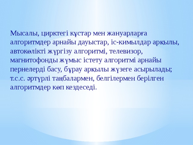 Мысалы, цирктегі кұстар мен жануарларға алгоритмдер арнайы дауыстар, іс-кимылдар арқылы, автокөлікті жүргізу алгоритмі, телевизор, магнитофонды жүмыс істету алгоритмі арнайы пернелерді басу, бұрау арқылы жүзеге асырылады; т.с.с. әртүрлі таңбалармен, белгілермен берілген алгоритмдер көп кездеседі.  