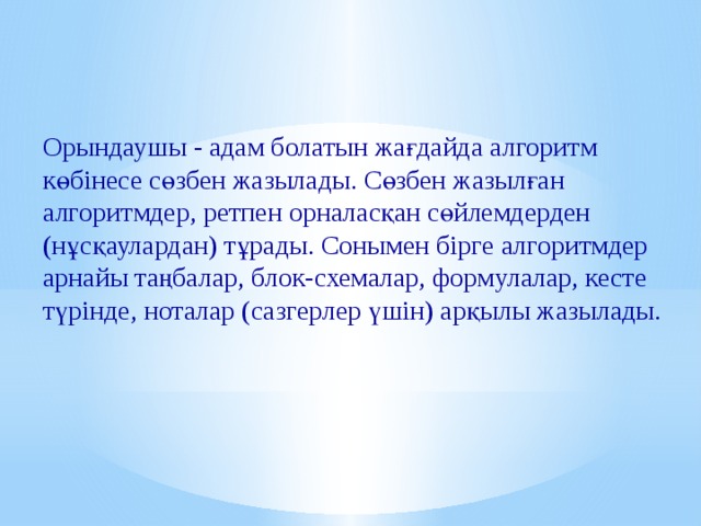 Орындаушы - адам болатын жағдайда алгоритм көбінесе сөзбен жазылады. Сөзбен жазылған алгоритмдер, ретпен орналасқан сөйлемдерден (нұсқаулардан) тұрады. Сонымен бірге алгоритмдер арнайы таңбалар, блок-схемалар, формулалар, кесте түрінде, ноталар (сазгерлер үшін) арқылы жазылады. 