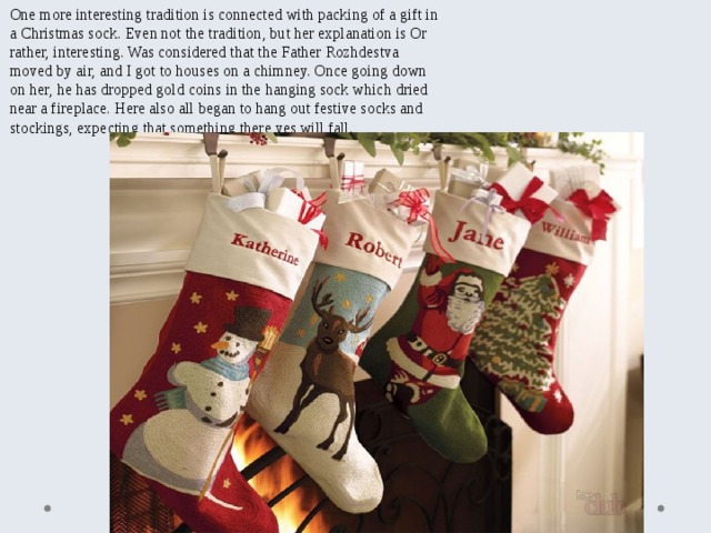 One more interesting tradition is connected with packing of a gift in a Christmas sock. Even not the tradition, but her explanation is Or rather, interesting. Was considered that the Father Rozhdestva moved by air, and I got to houses on a chimney. Once going down on her, he has dropped gold coins in the hanging sock which dried near a fireplace. Here also all began to hang out festive socks and stockings, expecting that something there yes will fall. 