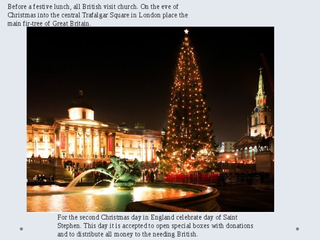 Before a festive lunch, all British visit church. On the eve of Christmas into the central Trafalgar Square in London place the main fir-tree of Great Britain. For the second Christmas day in England celebrate day of Saint Stephen. This day it is accepted to open special boxes with donations and to distribute all money to the needing British. 