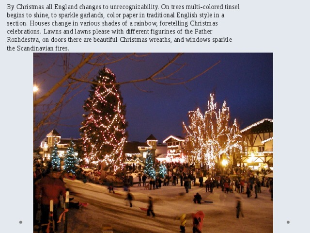 By Christmas all England changes to unrecognizability. On trees multi-colored tinsel begins to shine, to sparkle garlands, color paper in traditional English style in a section. Houses change in various shades of a rainbow, foretelling Christmas celebrations. Lawns and lawns please with different figurines of the Father Rozhdestva, on doors there are beautiful Christmas wreaths, and windows sparkle the Scandinavian fires. 