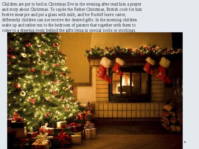 Children are put to bed in Christmas Eve in the evening after read him a prayer and story about Christmas. To cajole the Father Christmas, British cook for him festive meat pie and put a glass with milk, and for Rudolf leave carrot, differently children can not receive the desired gifts. In the morning children wake up and rather run to the bedroom of parents that together with them to come to a drawing room behind the gifts lying in special socks or stockings. 