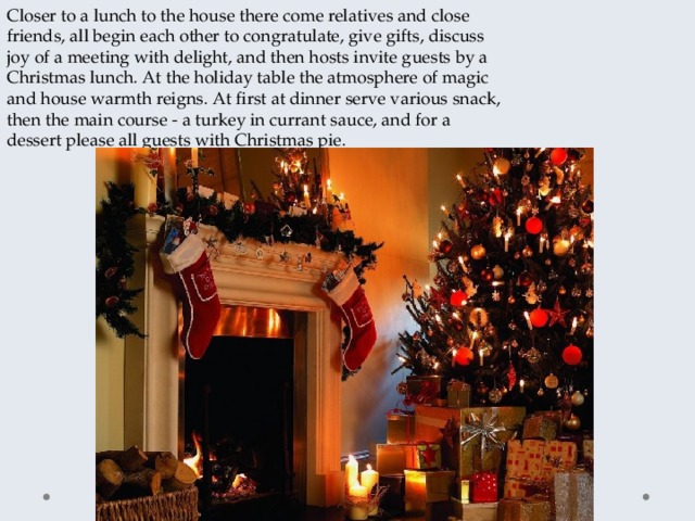 Closer to a lunch to the house there come relatives and close friends, all begin each other to congratulate, give gifts, discuss joy of a meeting with delight, and then hosts invite guests by a Christmas lunch. At the holiday table the atmosphere of magic and house warmth reigns. At first at dinner serve various snack, then the main course - a turkey in currant sauce, and for a dessert please all guests with Christmas pie. 