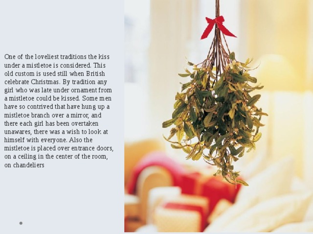 One of the loveliest traditions the kiss under a mistletoe is considered. This old custom is used still when British celebrate Christmas. By tradition any girl who was late under ornament from a mistletoe could be kissed. Some men have so contrived that have hung up a mistletoe branch over a mirror, and there each girl has been overtaken unawares, there was a wish to look at himself with everyone. Also the mistletoe is placed over entrance doors, on a ceiling in the center of the room, on chandeliers 