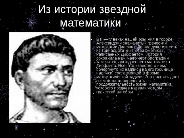 Из истории звездной математики . В III—IV веках нашей эры жил в городе Александрии знаменитый греческий математик Диофант. До нас дошли шесть из тринадцати книг «Арифметики», написанных Диофантом. История сохранила нам мало черт биографии замечательного древнего математика Диофанта. Все, что известно о нем, почерпнуто из надписи на его гробнице - надписи, составленной в форме математической задачи. Эта надпись дает возможность определить продолжительность жизни математика, которого позднее назвали «отцом греческой алгебры 