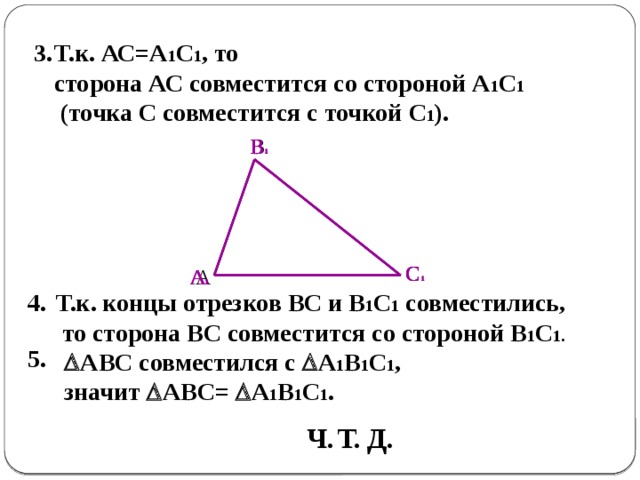 3.  Т.к. АС=А 1 С 1 , то сторона АС совместится со стороной А 1 С 1  (точка С совместится с точкой С 1 ). В 1 В 1 В С 1 С 1 С А 1 А А 1 Т.к. концы отрезков ВС и В 1 С 1 совместились, 4.  то сторона ВС совместится со стороной В 1 С 1. 5.  АВС совместился с  А 1 В 1 С 1 , значит  АВС=  А 1 В 1 С 1 . Ч. Т. Д. 
