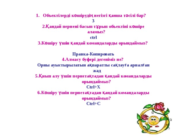 Объектілерді көшірудің негізгі қанша тәсілі бар?  3 2 .Қандай пернені басып тұрып объектіні көшіре аламыз? ctrl 3.Көшіру үшін қандай командаларды орындаймыз?   Правка-Копировать 4.Алмасу буфері дегеніміз не? Орны ауыстырылатын ақпаратты сақтауға арналған жад 5.Қиып алу үшін пернетақтадан қандай командаларды орындаймыз? Ctrl+X 6.Көшіру үшін пернетақтадан қандай командаларды орындаймыз?  Ctrl+C  