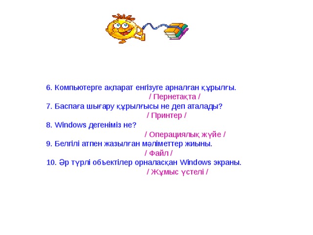 6. Компьютерге ақпарат енгізуге арналған құрылғы.  / Пернетақта / 7. Баспаға шығару құрылғысы не деп аталады?  / Принтер / 8. Windows дегеніміз не?  / Операциялық жүйе / 9. Белгілі атпен жазылған мәліметтер жиыны.  / Файл / 10. Әр түрлі объектілер орналасқан Windows экраны.  / Жұмыс үстелі / 