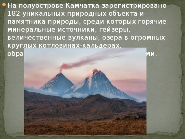 На полуострове Камчатка зарегистрировано 182 уникальных природных объекта и памятника природы, среди которых горячие минеральные источники, гейзеры, величественные вулканы, озера в огромных круглых котловинах-кальдерах, образованных вулканическими взрывами. 