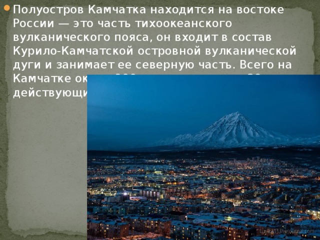 Полуостров Камчатка находится на востоке России — это часть тихоокеанского вулканического пояса, он входит в состав Курило-Камчатской островной вулканической дуги и занимает ее северную часть. Всего на Камчатке около 300 вулканов, из них 29 действующих. 