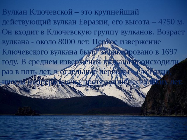 Вулкан Ключевской – это крупнейший действующий вулкан Евразии, его высота – 4750 м. Он входит в Ключевскую группу вулканов. Возраст вулкана - около 8000 лет. Первое извержение Ключевского вулкана было зафиксировано в 1697 году. В среднем извержения вулкана происходили раз в пять лет, в отдельные периоды - ежегодно, иногда непрерывно на протяжении нескольких лет. 