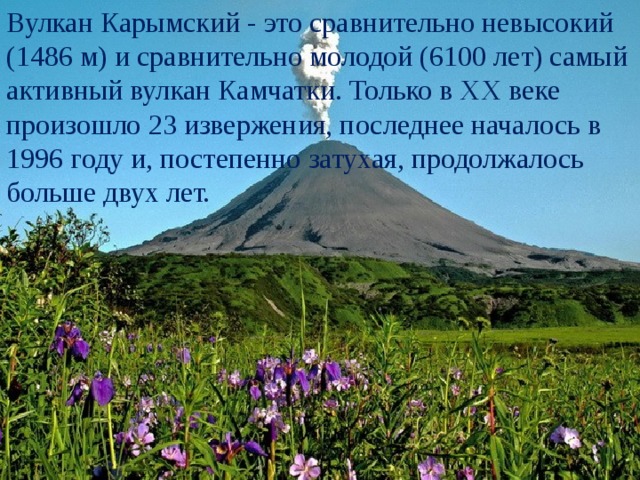 Вулкан Карымский - это сравнительно невысокий (1486 м) и сравнительно молодой (6100 лет) самый активный вулкан Камчатки. Только в XX веке произошло 23 извержения, последнее началось в 1996 году и, постепенно затухая, продолжалось больше двух лет. 