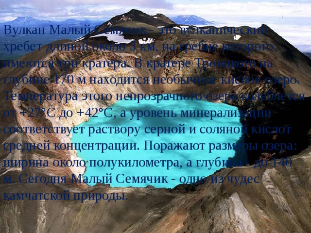 Вулкан Малый Семячик - это вулканический хребет длиной около 3 км, на гребне которого имеются три кратера. В кратере Троицкого на глубине 170 м находится необычное кислое озеро. Температура этого непрозрачного озера колеблется от +27°С до +42°С, а уровень минерализации соответствует раствору серной и соляной кислот средней концентрации. Поражают размеры озера: ширина около полукилометра, а глубина - до 140 м. Сегодня Малый Семячик - одно из чудес камчатской природы. 