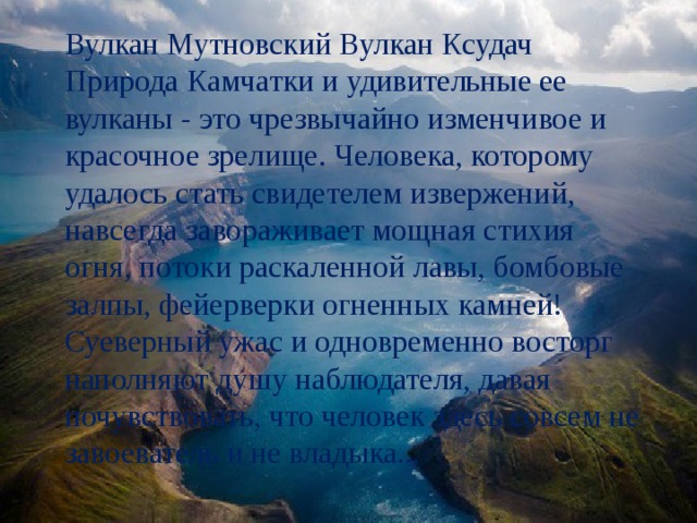 Вулкан Мутновский Вулкан Ксудач Природа Камчатки и удивительные ее вулканы - это чрезвычайно изменчивое и красочное зрелище. Человека, которому удалось стать свидетелем извержений, навсегда завораживает мощная стихия огня, потоки раскаленной лавы, бомбовые залпы, фейерверки огненных камней! Суеверный ужас и одновременно восторг наполняют душу наблюдателя, давая почувствовать, что человек здесь совсем не завоеватель и не владыка... 