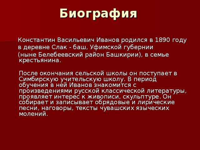 Биография   Константин Васильевич Иванов родился в 1890 году  в деревне Слак - баш, Уфимской губернии  (ныне Белебеевский район Башкирии), в семье крестьянина.  После окончания сельской школы он поступает в Симбирскую учительскую школу. В период обучения в ней Иванов знакомится с произведениями русской классической литературы, проявляет интерес к живописи, скульптуре. Он собирает и записывает обрядовые и лирические песни, наговоры, тексты чувашских языческих молений.