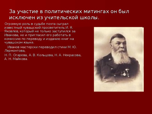 За участие в политических митингах он был исключен из учительской школы. Огромную роль в судьбе поэта сыграл известный чувашский просветитель И. Я. Яковлев, который не только заступился за Иванова, но и пригласил его работать в комиссию по переводу и изданию книг на чувашском языке.  Иванов мастерски переводил стихи М. Ю. Лермонтова, Н. П. Огарева, А. В. Кольцова, Н. А. Некрасова, А. Н. Майкова.