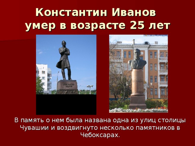 Константин Иванов  умер в возрасте 2 5 лет В память о нем была названа одна из улиц столицы Чувашии и воздвигнуто несколько памятников в Чебоксарах.