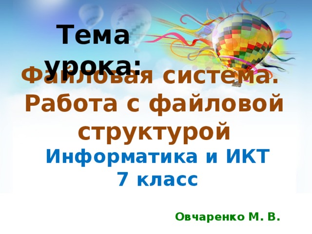 Тема урока:    Файловая система.  Работа с файловой структурой  Информатика и ИКТ  7 класс Овчаренко М. В. 