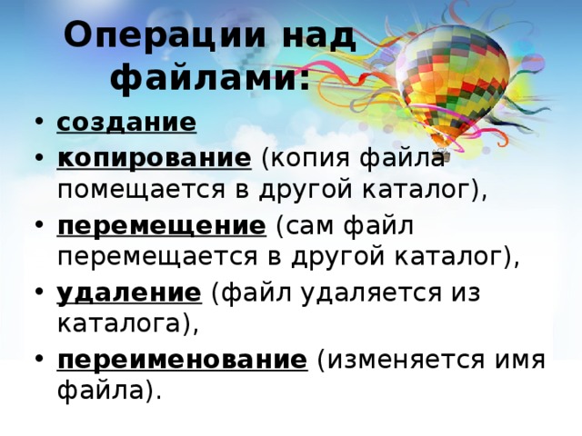 Операции над файлами: создание копирование (копия файла помещается в другой каталог), перемещение (сам файл перемещается в другой каталог), удаление (файл удаляется из каталога), переименование (изменяется имя файла). 